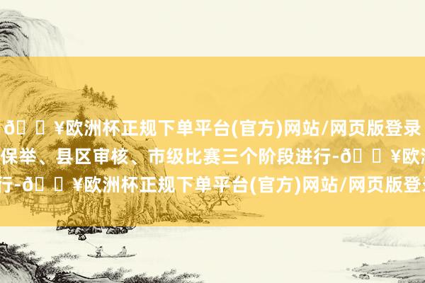 🔥欧洲杯正规下单平台(官方)网站/网页版登录入口/手机版比赛分学校保举、县区审核、市级比赛三个阶段进行-🔥欧洲杯正规下单平台(官方)网站/网页版登录入口/手机版