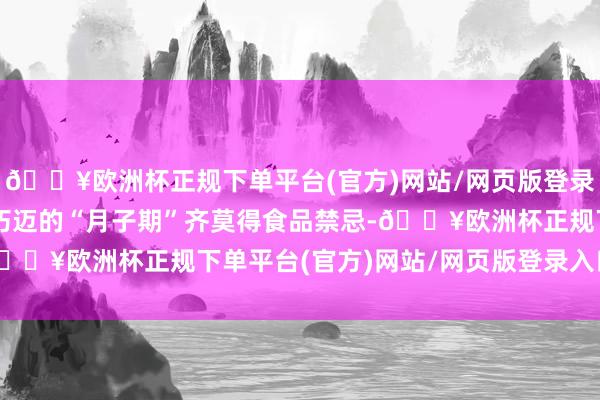 🔥欧洲杯正规下单平台(官方)网站/网页版登录入口/手机版在产后最朽迈的“月子期”齐莫得食品禁忌-🔥欧洲杯正规下单平台(官方)网站/网页版登录入口/手机版