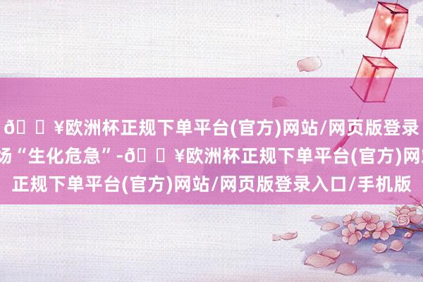 🔥欧洲杯正规下单平台(官方)网站/网页版登录入口/手机版可能是一场“生化危急”-🔥欧洲杯正规下单平台(官方)网站/网页版登录入口/手机版