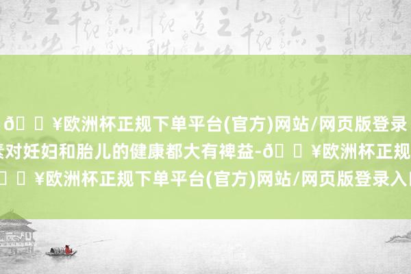 🔥欧洲杯正规下单平台(官方)网站/网页版登录入口/手机版这些养分素对妊妇和胎儿的健康都大有裨益-🔥欧洲杯正规下单平台(官方)网站/网页版登录入口/手机版