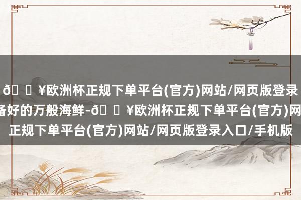 🔥欧洲杯正规下单平台(官方)网站/网页版登录入口/手机版再铺入准备好的万般海鲜-🔥欧洲杯正规下单平台(官方)网站/网页版登录入口/手机版