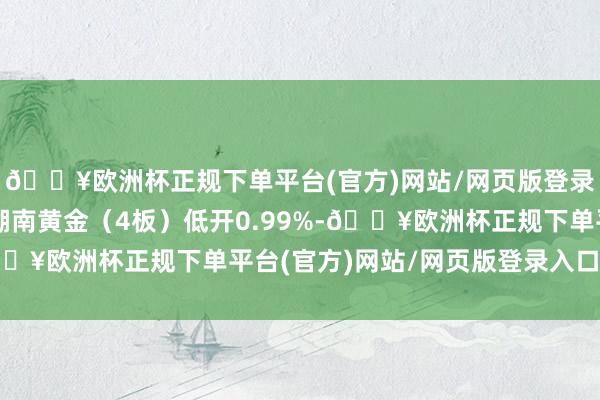 🔥欧洲杯正规下单平台(官方)网站/网页版登录入口/手机版黄金股湖南黄金(4板)低开0.99%-🔥欧洲杯正规下单平台(官方)网站/网页版登录入口/手机版